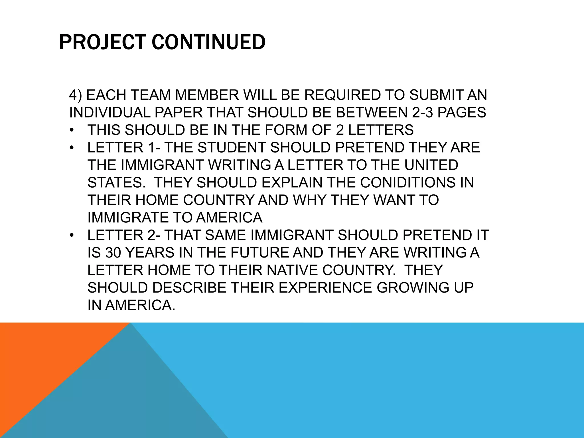 PROJECT CONTINUED
4) EACH TEAM MEMBER WILL BE REQUIRED TO SUBMIT AN
INDIVIDUAL PAPER THAT SHOULD BE BETWEEN 2-3 PAGES
• THIS SHOULD BE IN THE FORM OF 2 LETTERS
• LETTER 1- THE STUDENT SHOULD PRETEND THEY ARE
THE IMMIGRANT WRITING A LETTER TO THE UNITED
STATES. THEY SHOULD EXPLAIN THE CONIDITIONS IN
THEIR HOME COUNTRY AND WHY THEY WANT TO
IMMIGRATE TO AMERICA
• LETTER 2- THAT SAME IMMIGRANT SHOULD PRETEND IT
IS 30 YEARS IN THE FUTURE AND THEY ARE WRITING A
LETTER HOME TO THEIR NATIVE COUNTRY. THEY
SHOULD DESCRIBE THEIR EXPERIENCE GROWING UP
IN AMERICA.
 