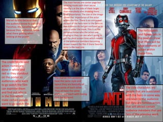 The marvel film posters all
have the same style and
layout they are basically all
copy paste of each other..
They all have the same
stylistic approach with having
dark background.
The main heroes are center page but
wearing masks with their secret
identity's at the side of them larger
than everybody else showing there
their importance. The size of the image
shows the importance of the actor
within the film. There is an unmasked
version of the hero next to the hero so
the audience do not get confused as to
who is under the mask. This is so the
audience know who the actors are
playing so they can see who's going to
get the most screen time which results
in the audience members becoming
drawn toward the film if there favorite
actor is the lead role
The side characters are
people that are associated
with the hero in some way
unknown to the audience
but they are famous actors
that will attract certain
audience members that are
fans of the previous work.
The helicopters
and fighter jets in
the posters show
that there will be
large elements of
action within
these films.
The credit blocks and
actors names are
done in white and
red so they standout
on the poster so
audiences who want
to go watch the film
can examine them
and find out who is
in the film which
make certain people
want to go watch the
film
Marvel do this because then
the audience know its part of a
franchise, this benefits them
because then audiences know
what there getting when
looking at the poster.
 