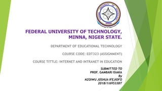 FEDERAL UNIVERSITY OF TECHNOLOGY,
MINNA, NIGER STATE.
DEPARTMENT OF EDUCATIONAL TECHNOLOGY
COURSE CODE: EDT323 (ASSIGNMENT)
COURSE TITTLE: INTERNET AND INTRANET IN EDUCATION
SUBMITTED TO
PROF. GAMBARI ISIAKA
By
NZOIWU JOSHUA IFEJIOFO
2018/1/69533BT
 