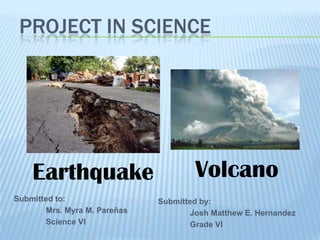 PROJECT IN SCIENCE




    Earthquake                        Volcano
Submitted to:                 Submitted by:
       Mrs. Myra M. Pareñas          Josh Matthew E. Hernandez
       Science VI                    Grade VI
 
