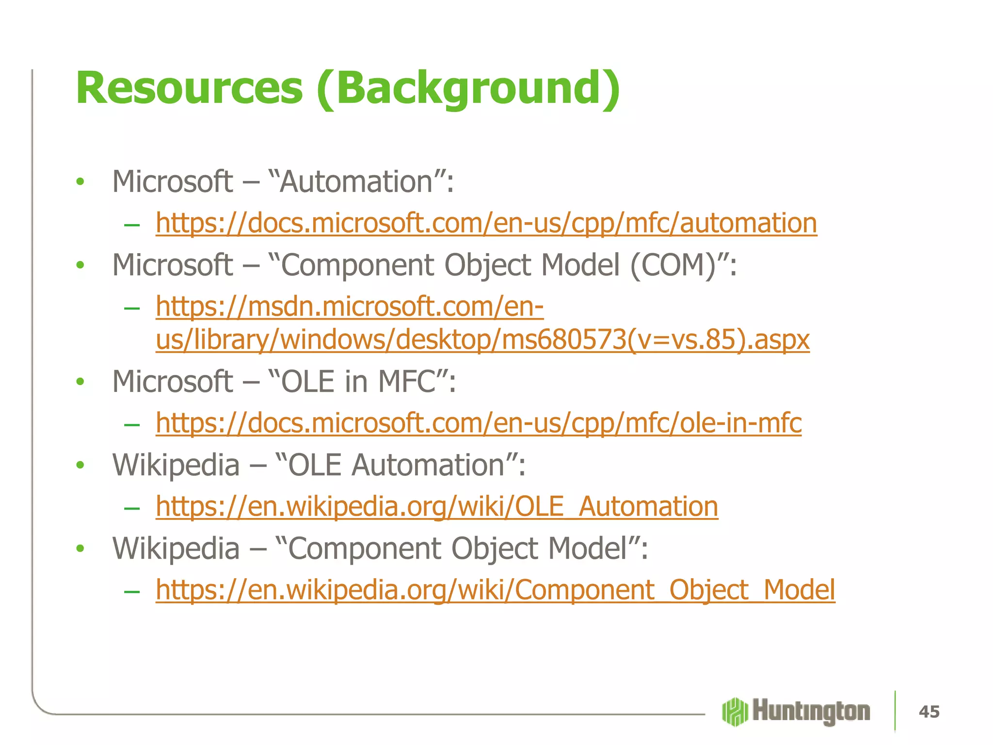 Resources (Background)
• Microsoft – “Automation”:
– https://docs.microsoft.com/en-us/cpp/mfc/automation
• Microsoft – “Component Object Model (COM)”:
– https://msdn.microsoft.com/en-
us/library/windows/desktop/ms680573(v=vs.85).aspx
• Microsoft – “OLE in MFC”:
– https://docs.microsoft.com/en-us/cpp/mfc/ole-in-mfc
• Wikipedia – “OLE Automation”:
– https://en.wikipedia.org/wiki/OLE_Automation
• Wikipedia – “Component Object Model”:
– https://en.wikipedia.org/wiki/Component_Object_Model
45
 