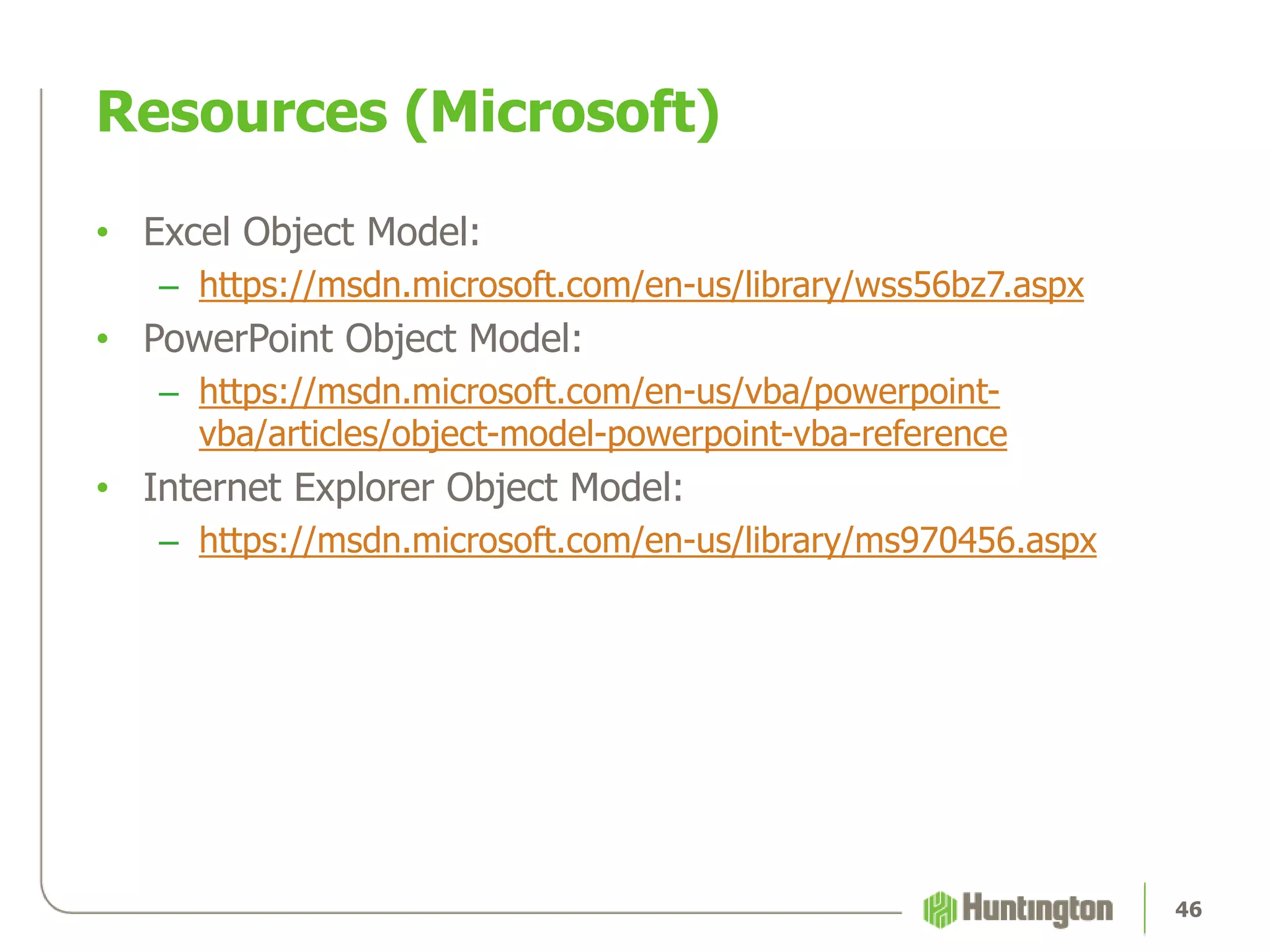 Resources (Microsoft)
• Excel Object Model:
– https://msdn.microsoft.com/en-us/library/wss56bz7.aspx
• PowerPoint Object Model:
– https://msdn.microsoft.com/en-us/vba/powerpoint-
vba/articles/object-model-powerpoint-vba-reference
• Internet Explorer Object Model:
– https://msdn.microsoft.com/en-us/library/ms970456.aspx
46
 