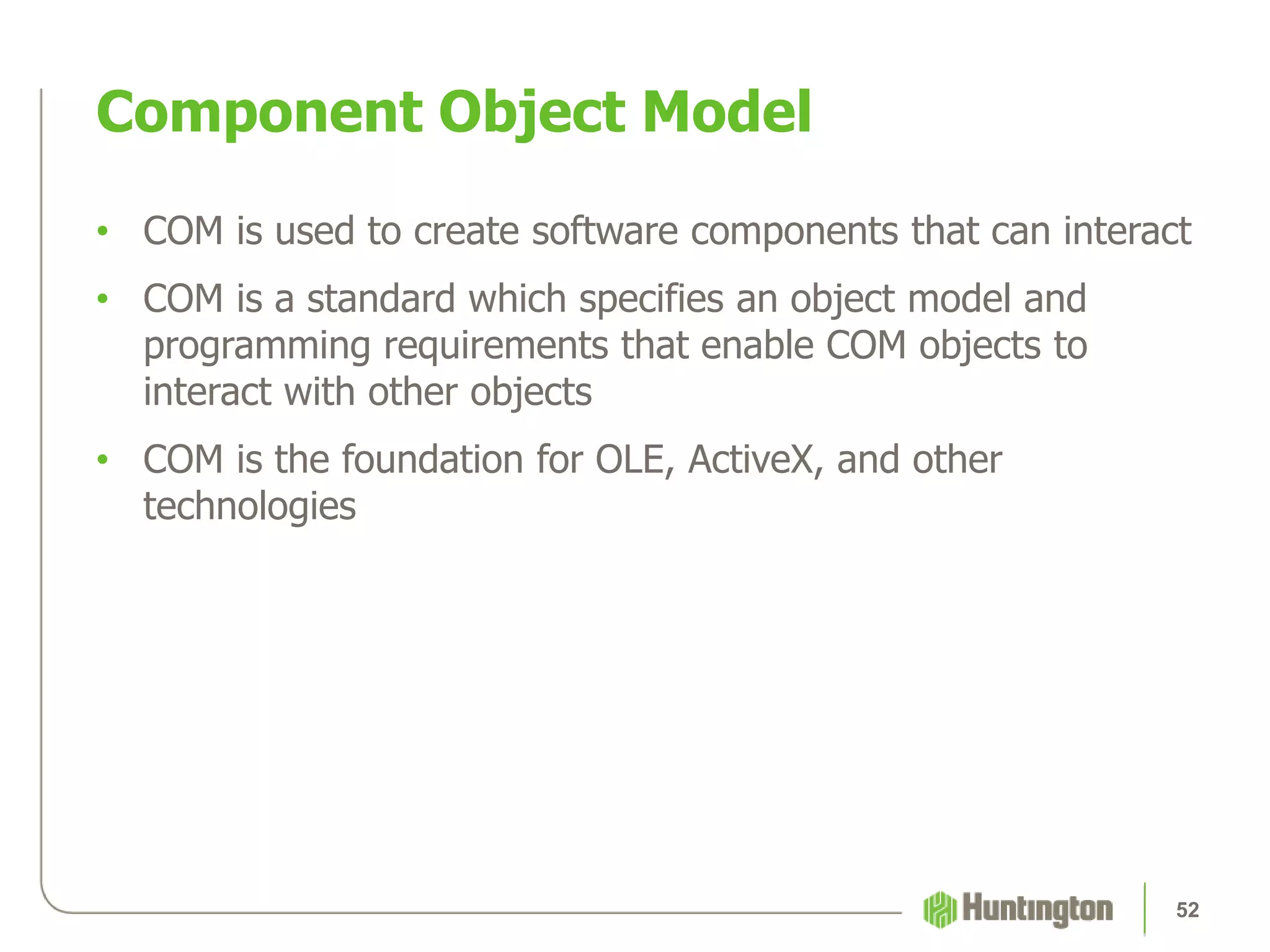 • COM is used to create software components that can interact
• COM is a standard which specifies an object model and
programming requirements that enable COM objects to
interact with other objects
• COM is the foundation for OLE, ActiveX, and other
technologies
Component Object Model
52
 