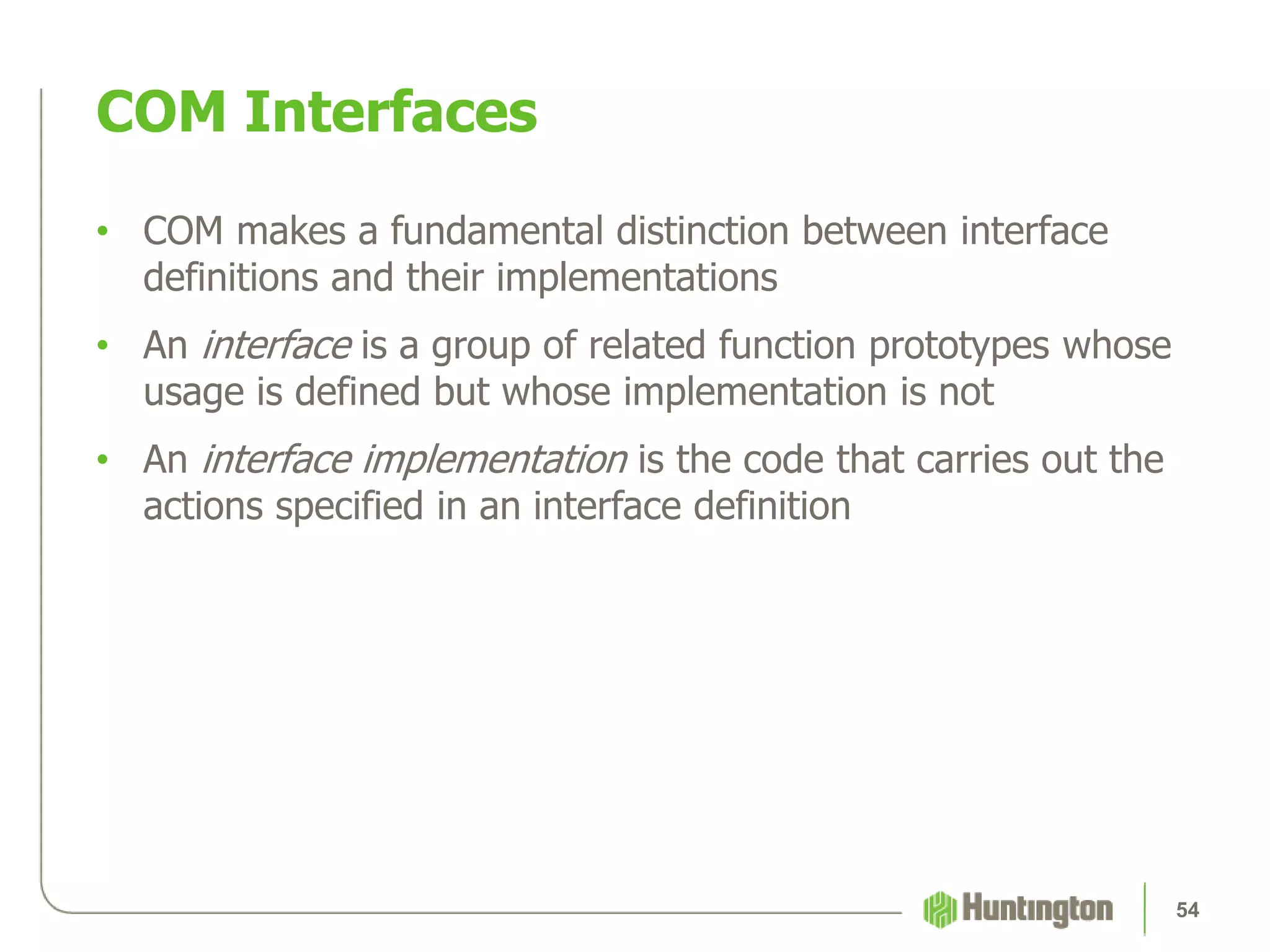 • COM makes a fundamental distinction between interface
definitions and their implementations
• An interface is a group of related function prototypes whose
usage is defined but whose implementation is not
• An interface implementation is the code that carries out the
actions specified in an interface definition
COM Interfaces
54
 