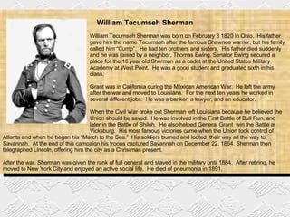 William Tecumseh Sherman William Tecumseh Sherman was born on February 8 1820 in Ohio.  His father  gave him the name Tecumseh after the famous Shawnee warrior, but his family  called him “Cump”.  He had ten brothers and sisters.  His father died suddenly  and he was raised by a neighbor, Thomas Ewing.   Senator Ewing secured a  place for the 16 year old Sherman as a cadet at the United States Military  Academy at West Point.  He was a good student and graduated sixth in his  class. Grant was in California during the Mexican American War.  He left the army  after the war and moved to Louisiana.  For the next ten years he worked in  several different jobs.  He was a banker, a lawyer, and an educator. When the Civil War broke out Sherman left Louisiana because he believed the  Union should be saved.  He was involved in the First Battle of Bull Run, and  later in the Battle of Shiloh.  He also helped General Grant  win the Battle at  Vicksburg.  His most famous victories came when the Union took control of Atlanta and when he began his “March to the Sea.”  His soldiers burned and looted  their way all the way to Savannah.  At the end of this campaign his troops captured Savannah on December 22, 1864. Sherman then telegraphed Lincoln, offering him the city as a Christmas present. After the war, Sherman was given the rank of full general and stayed in the military until 1884.  After retiring, he moved to New York City and enjoyed an active social life.  He died of pneumonia in 1891. 