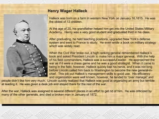Henry Wager Halleck    Halleck was born on a farm in western New York on January 16,1815.  He was  the oldest of 13 children. At the age of 20, his grandfather helped him get into the United States Military  Academy.  Henry was a very good student and graduated third in his class.  After graduating, he held teaching positions, upgraded New York’s defense  system and went to France to study.  He even wrote a book on military strategy  which was widely read. When the Civil War broke out, a high ranking general remembered Halleck’s  book and asked President Lincoln to make him a major general.  With the help  of his field commanders, Halleck was a successful leader.  He approached the  war as if it were a chess game and he was a good strategist.  When it came to  being in the field, however, Halleck quickly lost his nerve, and it was not long  before Lincoln called him back to Washington to become the new general-in- chief.  This job put Halleck’s management skills to good use.  His efficiency  and organization were well known, however, he tended to “over manage” and people didn’t like him very much.  Lincoln quickly realized that Halleck was good at organizing an army but terrible at leading it.  He was given a desk job and stayed there for the rest of the war. After the war, Halleck was assigned to several different places in an effort to get rid of him.  He was criticized by many of the other generals, and died a broken man in January of 1872. 