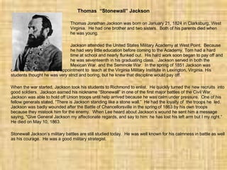 Thomas  “Stonewall” Jackson Thomas Jonathan Jackson was born on January 21, 1824 in Clarksburg, West  Virginia.  He had one brother and two sisters.  Both of his parents died when  he was young. Jackson attended the United States Military Academy at West Point.  Because  he had very little education before coming to the Academy, Tom had a hard  time at school and nearly flunked out.  His hard work soon began to pay off and  he was seventeenth in his graduating class.  Jackson served in both the  Mexican War. and the Seminole War.  In the spring of 1851 Jackson was offered and accepted the appointment to  teach at the Virginia Military Institute in Lexington, Virginia. His students thought he was very strict and boring, but he knew that discipline would pay off. When the war started, Jackson took his students to Richmond to enlist.  He quickly turned the new recruits  into good soldiers.  Jackson earned his nickname “Stonewall” in one of the first major battles of the Civil War.  Jackson was able to hold off Union troops until help arrived because he was calm under pressure.  One of his fellow generals stated, “There is Jackson standing like a stone wall.”  He had the loyalty of  the troops he  led.  Jackson was badly wounded after the Battle of Chancellorsville in the spring of 1863 by his own troops because they mistook him for the enemy.  When Lee heard about Jackson’s wound he sent him a message saying, "Give General Jackson my affectionate regards, and say to him: he has lost his left arm but I my right.“  He died on May 10, 1863. Stonewall Jackson’s military battles are still studied today.  He was well known for his calmness in battle as well as his courage.  He was a good military strategist. 