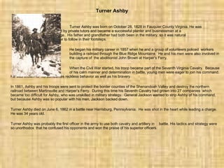 Turner Ashby Turner Ashby was born on October 28, 1828 in Fauquier County Virginia. He was  educated by private tutors and became a successful planter and businessman at a  young age.  His father and grandfather had both been in the military, so it was natural  for Turner to follow in their footsteps. He began his military career in 1857 when he and a group of volunteers policed  workers  building a railroad through the Blue Ridge Mountains.  He and his men were also involved in  the capture of  the abolitionist John Brown at Harper’s Ferry. When the Civil War started, his troop became part of the Seventh Virginia Cavalry.  Because  of his calm manner and determination in battle, young men were eager to join his command.  He was known for his sometimes reckless behavior as well as his bravery. In 1861, Ashby and his troops were sent to protect the border counties of the Shenandoah Valley and destroy the northern railroad between Martinsville and Harper’s Ferry.  During this time his Seventh Cavalry had grown into 27 companies  which became too difficult for Ashby, who was unskilled in military strategy.  General Jackson wanted to strip Ashby of his command, but because Ashby was so popular with his men, Jackson backed down. Turner Ashby died on June 6, 1862 in a battle near Harrisburg, Pennsylvania.  He was shot in the heart while leading a charge.  He was 34 years old. Turner Ashby was probably the first officer in the army to use both cavalry and artillery in  battle. His tactics and strategy were so unorthodox  that he confused his opponents and won the praise of his superior officers.           