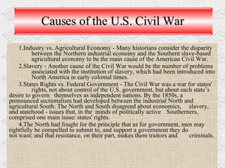 Causes of the U.S. Civil War Industry vs. Agricultural Economy - Many historians consider the disparity  between  the Northern industrial economy and the Southern slave-based  agricultural economy to be the main cause of the American Civil War.   Slavery - Another cause of the Civil War would be the number of problems  associated with the institution of slavery, which had been introduced into  North America in early colonial times. States Rights vs. Federal Government - The Civil War was a war for states'  rights, not about control of the U.S. government, but about each state’s  desire to govern  themselves as independent nations. By the 1850s, a  pronounced sectionalism had developed between the industrial North and  agricultural South. The North and South disagreed about economics,  slavery, and statehood - issues that, in the  minds of politically active  Southerners, comprised one main issue: states' rights.  The North had fought for the principle that as for government, men may  rightfully be compelled to submit to, and support a government they do  not want; and that resistance, on their part, makes them traitors and  criminals. 