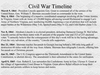 Civil War Timeline March 9, 1864  - President Lincoln appoints Gen. Grant to command all of the armies of the United States. Gen. William T. Sherman succeeds Grant as commander in the west.  May 4, 1864  - The beginning of a massive, coordinated campaign involving all the Union Armies. In Virginia, Grant with an Army of 120,000 begins advancing toward Richmond to engage Lee's Army of Northern Virginia, now numbering 64,000, beginning a war of attrition that will include major battles at the Wilderness (May 5-6), Spotsylvania (May 8-12), and Cold Harbor (June 1-3).  Nov 8, 1864  - Abraham Lincoln is re-elected president, defeating Democrat George B. McClellan. Lincoln carries all but three states with 55 percent of the popular vote and 212 of 233 electoral votes. "I earnestly believe that the consequences of this day's work will be to the lasting advantage, if not the very salvation, of the country," Lincoln tells supporters.  Dec 21, 1864  - Sherman reaches Savannah in Georgia leaving behind a 300 mile long path of destruction 60 miles wide all the way from Atlanta. Sherman then telegraphs Lincoln, offering him Savannah as a Christmas present.  Jan 31, 1865  - The U.S. Congress approves the Thirteenth Amendment to the United States Constitution, to abolish slavery. The amendment is then submitted to the states for ratification.  April 9, 1865  - Gen. Robert E. Lee surrenders his Confederate Army to Gen. Ulysses S. Grant at the village of Appomattox Court House in Virginia. Grant allows Rebel officers to keep their sidearms and permits soldiers to keep horses and mules.  