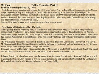 My Page:   Valley Campaign Part II Battle of Front Royal (May 23, 1862) Confederate troops surprised and overran the 1,000-man Union Army at Front Royal. Leaving town the Union troops stopped at Camp Hill and again at Guard Hill after attempting to set fire to the river bridges.The Confederate solidiers continued the pursuit of the Union troops until 900 men surrendered to the Confederate soldiers. Stonewall Jackson’s victory at Front Royal forced the Union army under General Banks at Strasburg into a retreat towards Winchester on May 24.  Stonewall Jackson’s troops were unable to capture them in their pursuit.  First Battle of Winchester (May 25, 1862)  After fighting Banks’s retreating army at Middletown and Newtown on May 24, Jackson’s army continued north toward Winchester. There, Banks was attempting to regroup his army to defend the town. On May 25, Confederate troops attacked the Union troops at Camp Hill, overrunning the Union’s troops. Many Union troops fled through Winchester. General Banks’s army was soundly defeated and withdrew north across the Potomac River.  The Washington politicians, made a bad  mistake at this point. President Lincoln and Secretary of War Edwin M. Stanton decided that Stonewall Jackson had to be defeated (even though Jackson's orders were only to keep Union troops from helping General George McClellan).  President Lincoln and Secretary Stanton ordered Irvin McDowell to send 20,000 men to Front Royal. The meant that McDowell's coordinated attack with McClellan on Richmond would not be done. I choose this story to show how a war may be won with defeats as well as victories. Stonewall Jackson was able to distract the Union Army enough to prevent forces from joining and capturing the Capitol of the Confederacy. I learned about this when looking up information on Turner Ashby. 