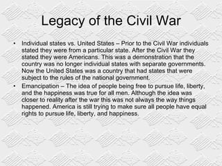 Legacy of the Civil War Individual states vs. United States – Prior to the Civil War individuals stated they were from a particular state. After the Civil War they stated they were Americans. This was a demonstration that the country was no longer individual states with separate governments. Now the United States was a country that had states that were subject to the rules of the national government. Emancipation – The idea of people being free to pursue life, liberty, and the happiness was true for all men. Although the idea was closer to reality after the war this was not always the way things happened. America is still trying to make sure all people have equal rights to pursue life, liberty, and happiness. 