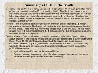 Summary of Life in the South Economy- The Southern economy was based on agriculture. The South generated many of the raw materials used by Europe and the North.  The South had  an economy  controlled by large land owners. These land owners were very dependent on manual labor to produce raw materials and generate income. Even the many Southerners who did not own slaves accepted the planters' view that the South's economy would collapse without slavery People –  The South had a smaller population (9 million people including 3.5 million slaves) than the North. The leaders of the South were the plantation owners located in rural areas. There were 5.5 million free whites prior to the civil war. The two major groups were 4.1 million farmers and 1.14 million soldiers. The slaves made up nearly a third of the South's population.  Political Views –  Support of slavery remained strong throughout the South, but only about a fourth of the region's whites owned slaves or belonged to a family that owned them. About 45,000 planters owned over half the slaves, and these planters controlled the economy and government of the Southern States.. This meant they wanted a strong state government with a weak federal government. Some other political issues were: against taxes on the land as they owned farms.  Believed strongly in property rights (if a slave escaped they wanted the slave returned as if this person were a piece of property.) .  