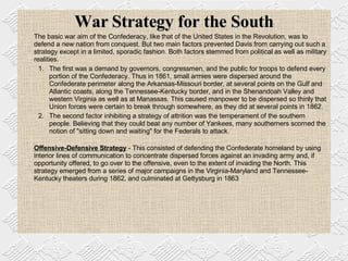War Strategy for the South The basic war aim of the Confederacy, like that of the United States in the Revolution, was to defend a new nation from conquest. But two main factors prevented Davis from carrying out such a strategy except in a limited, sporadic fashion. Both factors stemmed from political as well as military realities.  The first was a demand by governors, congressmen, and the public for troops to defend every portion of the Confederacy. Thus in 1861, small armies were dispersed around the Confederate perimeter along the Arkansas-Missouri border, at several points on the Gulf and Atlantic coasts, along the Tennessee-Kentucky border, and in the Shenandoah Valley and western Virginia as well as at Manassas. This caused manpower to be dispersed so thinly that Union forces were certain to break through somewhere, as they did at several points in 1862. The second factor inhibiting a strategy of attrition was the temperament of the southern people. Believing that they could beat any number of Yankees, many southerners scorned the notion of "sitting down and waiting" for the Federals to attack.  Offensive-Defensive Strategy  - This consisted of defending the Confederate homeland by using interior lines of communication to concentrate dispersed forces against an invading army and, if opportunity offered, to go over to the offensive, even to the extent of invading the North. This strategy emerged from a series of major campaigns in the Virginia-Maryland and Tennessee-Kentucky theaters during 1862, and culminated at Gettysburg in 1863 