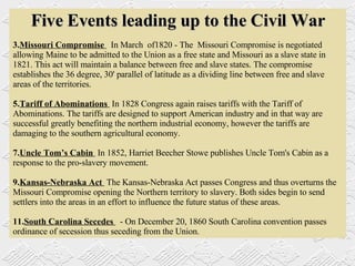 Five Events leading up to the Civil War Missouri Compromise  In March  of1820 - The  Missouri Compromise is negotiated allowing Maine to be admitted to the Union as a free state and Missouri as a slave state in 1821. This act will maintain a balance between free and slave states. The compromise establishes the 36 degree, 30' parallel of latitude as a dividing line between free and slave areas of the territories.  Tariff of Abominations  In 1828 Congress again raises tariffs with the Tariff of Abominations. The tariffs are designed to support American industry and in that way are successful greatly benefiting the northern industrial economy, however the tariffs are damaging to the southern agricultural economy.  Uncle Tom’s Cabin  In 1852, Harriet Beecher Stowe publishes Uncle Tom's Cabin as a response to the pro-slavery movement.    Kansas-Nebraska Act  The Kansas-Nebraska Act passes Congress and thus overturns the Missouri Compromise opening the Northern territory to slavery. Both sides begin to send settlers into the areas in an effort to influence the future status of these areas.  South Carolina Secedes  - On December 20, 1860 South Carolina convention passes ordinance of secession thus seceding from the Union. 
