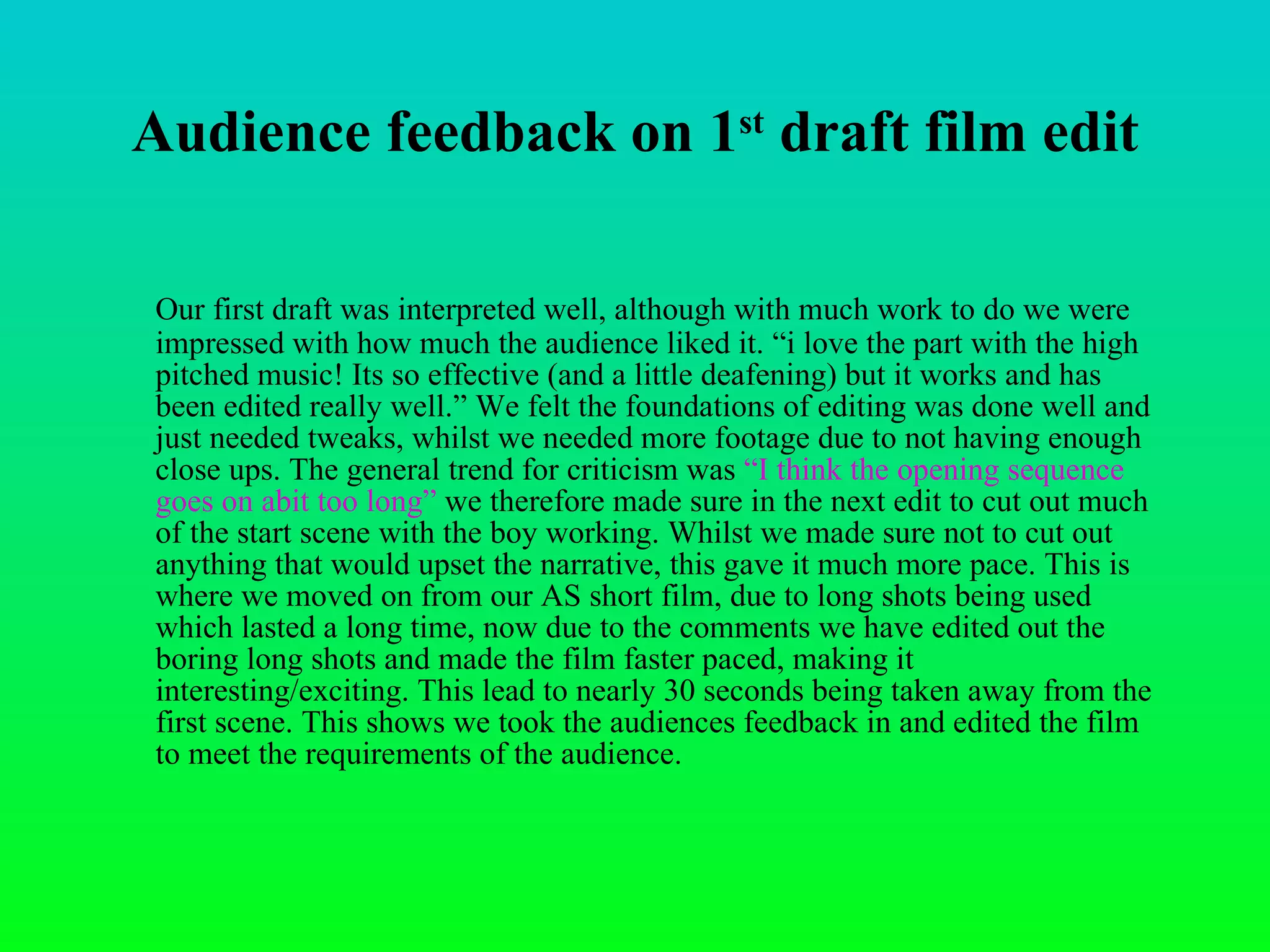 Audience feedback on 1 st  draft film edit Our first draft was interpreted well, although with much work to do we were impressed with how much the audience liked it. “i love the part with the high pitched music! Its so effective (and a little deafening) but it works and has been edited really well.” We felt the foundations of editing was done well and just needed tweaks, whilst we needed more footage due to not having enough close ups. The general trend for criticism was  “I think the opening sequence goes on abit too long”  we therefore made sure in the next edit to cut out much of the start scene with the boy working. Whilst we made sure not to cut out anything that would upset the narrative, this gave it much more pace. This is where we moved on from our AS short film, due to long shots being used which lasted a long time, now due to the comments we have edited out the boring long shots and made the film faster paced, making it interesting/exciting. This lead to nearly 30 seconds being taken away from the first scene. This shows we took the audiences feedback in and edited the film to meet the requirements of the audience.  