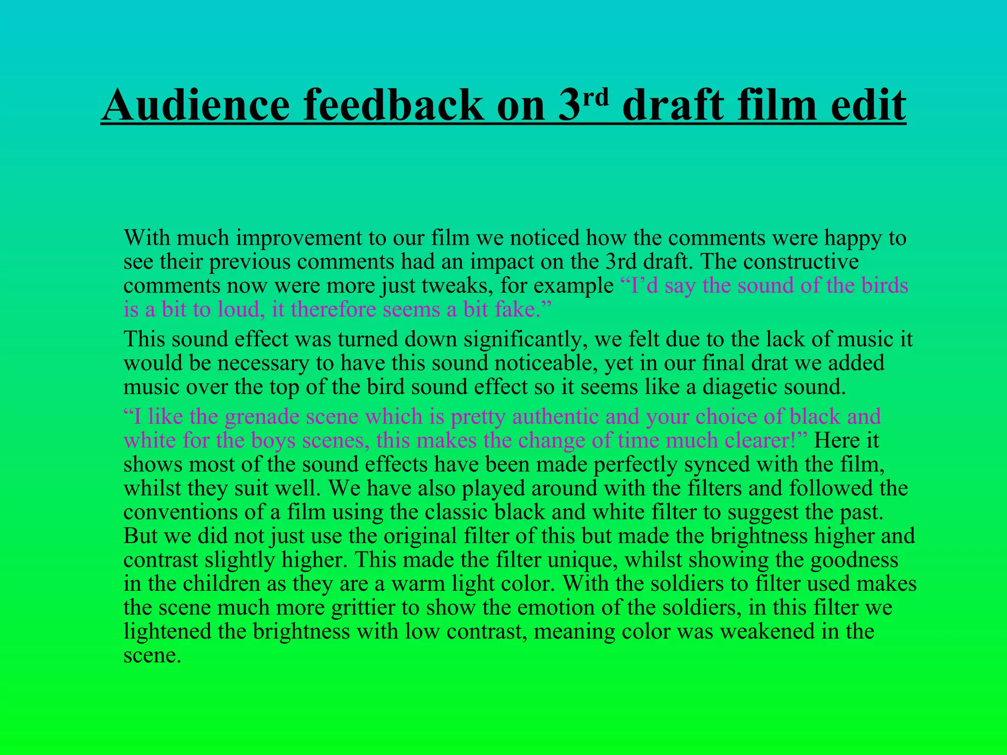 Audience feedback on 3 rd  draft film edit With much improvement to our film we noticed how the comments were happy to see their previous comments had an impact on the 3rd draft. The constructive comments now were more just tweaks, for example  “I ’d  say the sound of the birds is a bit to loud, it therefore seems a bit fake.” This sound effect was turned down significantly, we felt due to the lack of music it would be necessary to have this sound noticeable, yet in our final drat we added music over the top of the bird sound effect so it seems like a diagetic sound.  “ I like the grenade scene which is pretty authentic and your choice of black and white for the boys scenes, this makes the change of time much clearer!”  Here it shows most of the sound effects have been made perfectly synced with the film, whilst they suit well. We have also played around with the filters and followed the conventions of a film using the classic black and white filter to suggest the past. But we did not just use the original filter of this but made the brightness higher and contrast slightly higher. This made the filter unique, whilst showing the goodness in the children as they are a warm light color. With the soldiers to filter used makes the scene much more grittier to show the emotion of the soldiers, in this filter we lightened the brightness with low contrast, meaning color was weakened in the scene.  