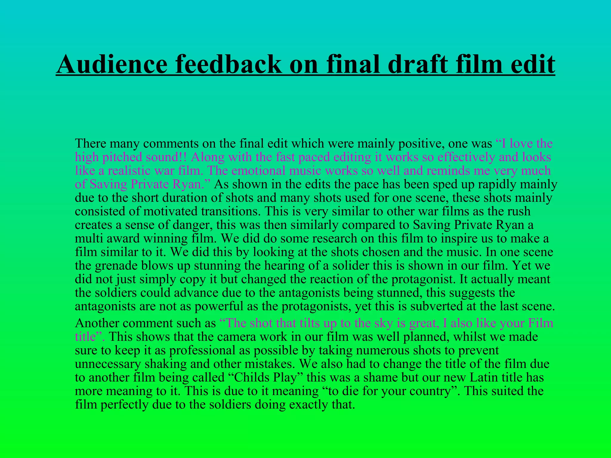 Audience feedback on final draft film edit There many comments on the final edit which were mainly positive, one was  “I love the high pitched sound!! Along with the fast paced editing it works so effectively and looks like a realistic war film. The emotional music works so well and reminds me very much of Saving Private Ryan.”  As shown in the edits the pace has been sped up rapidly mainly due to the short duration of shots and many shots used for one scene, these shots mainly consisted of motivated transitions. This is very similar to other war films as the rush creates a sense of danger, this was then similarly compared to Saving Private Ryan a multi award winning film. We did do some research on this film to inspire us to make a film similar to it. We did this by looking at the shots chosen and the music. In one scene the grenade blows up stunning the hearing of a solider this is shown in our film. Yet we did not just simply copy it but changed the reaction of the protagonist. It actually meant the soldiers could advance due to the antagonists being stunned, this suggests the antagonists are not as powerful as the protagonists, yet this is subverted at the last scene. Another comment such as  “ The shot that tilts up to the sky is great, I also like your Film title”.  This shows that the camera work in our film was well planned, whilst we made sure to keep it as professional as possible by taking numerous shots to prevent unnecessary shaking and other mistakes. We also had to change the title of the film due to another film being called “Childs Play” this was a shame but our new Latin title has more meaning to it. This is due to it meaning “to die for your country”. This suited the film perfectly due to the soldiers doing exactly that.  