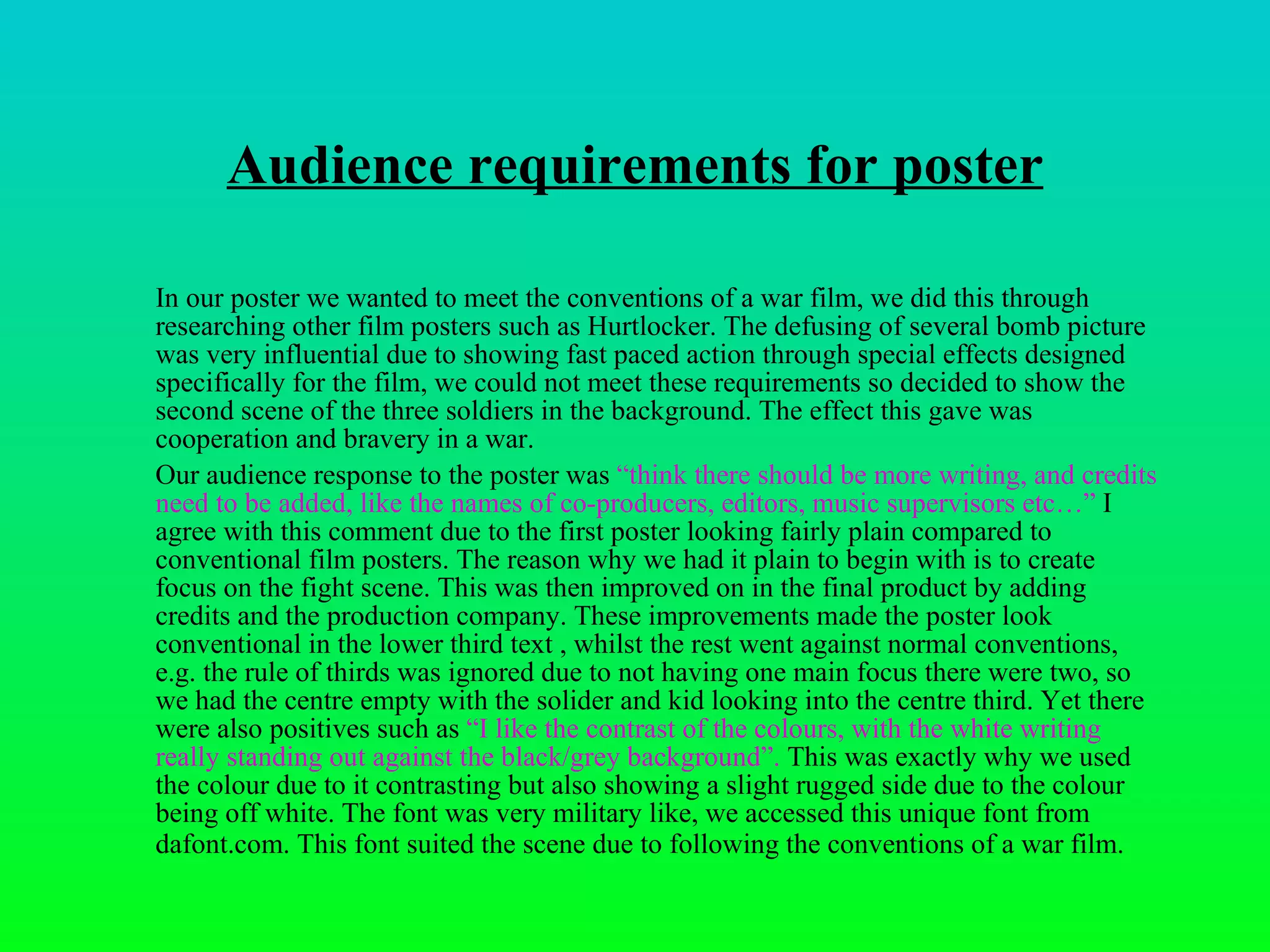 Audience requirements for poster In our poster we wanted to meet the conventions of a war film, we did this through researching other film posters such as Hurtlocker. The defusing of several bomb picture was very influential due to showing fast paced action through special effects designed specifically for the film, we could not meet these requirements so decided to show the second scene of the three soldiers in the background. The effect this gave was cooperation and bravery in a war. Our audience response to the poster was  “ think there should be more writing, and credits need to be added, like the names of co-producers, editors, music supervisors etc…”  I agree with this comment due to the first poster looking fairly plain compared to conventional film posters. The reason why we had it plain to begin with is to create focus on the fight scene. This was then improved on in the final product by adding credits and the production company. These improvements made the poster look conventional in the lower third text , whilst the rest went against normal conventions, e.g. the rule of thirds was ignored due to not having one main focus there were two, so we had the centre empty with the solider and kid looking into the centre third. Yet there were also positives such as  “I like the contrast of the colours, with the white writing really standing out against the black/grey background”.  This was exactly why we used the colour due to it contrasting but also showing a slight rugged side due to the colour being off white. The font was very military like, we accessed this unique font from dafont.com. This font suited the scene due to following the conventions of a war film.   