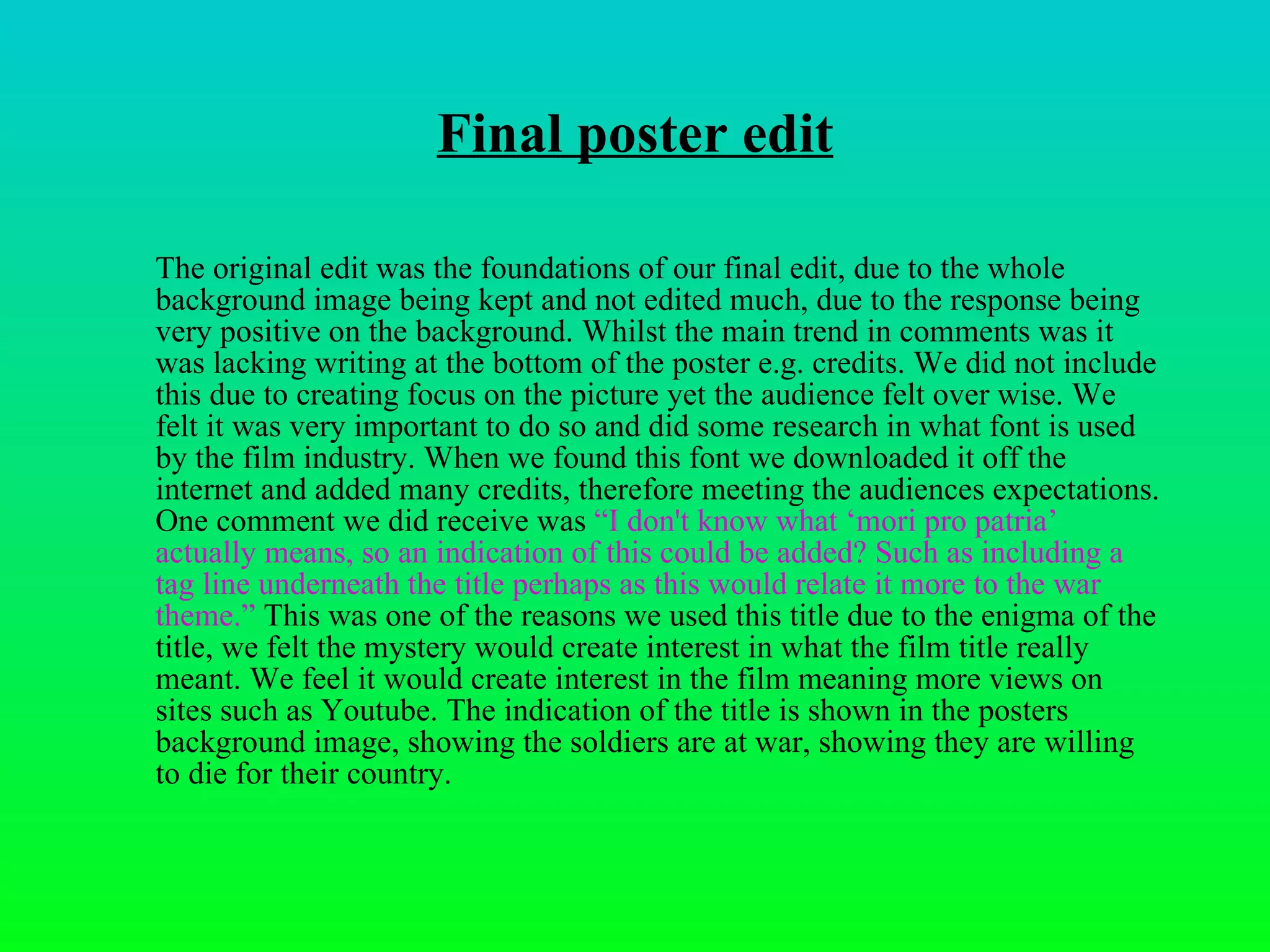 Final poster edit The original edit was the foundations of our final edit, due to the whole background image being kept and not edited much, due to the response being very positive on the background. Whilst the main trend in comments was it was lacking writing at the bottom of the poster e.g. credits. We did not include this due to creating focus on the picture yet the audience felt over wise. We felt it was very important to do so and did some research in what font is used by the film industry. When we found this font we downloaded it off the internet and added many credits, therefore meeting the audiences expectations. One comment we did receive was  “ I don't know what ‘mori pro patria’ actually means, so an indication of this could be added? Such as including a tag line underneath the title perhaps as this would relate it more to the war theme.”  This was one of the reasons we used this title due to the enigma of the title, we felt the mystery would create interest in what the film title really meant. We feel it would create interest in the film meaning more views on sites such as Youtube. The indication of the title is shown in the posters background image, showing the soldiers are at war, showing they are willing to die for their country.  