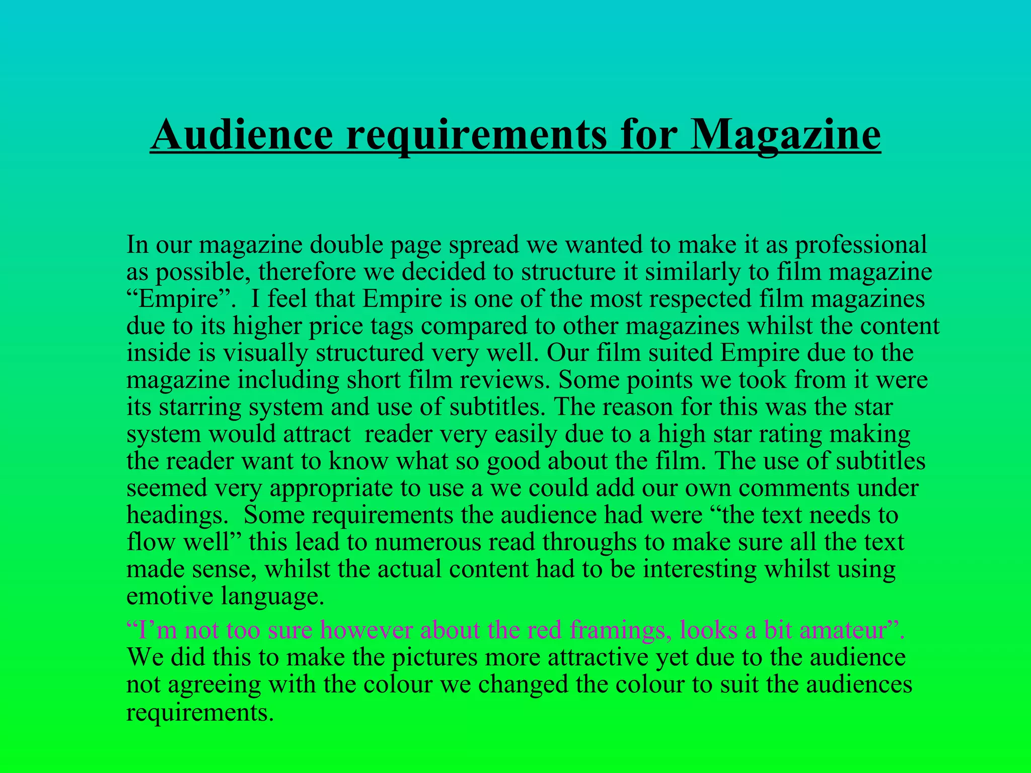 Audience requirements for Magazine In our magazine double page spread we wanted to make it as professional as possible, therefore we decided to structure it similarly to film magazine “Empire”.  I feel that Empire is one of the most respected film magazines due to its higher price tags compared to other magazines whilst the content inside is visually structured very well. Our film suited Empire due to the magazine including short film reviews. Some points we took from it were its starring system and use of subtitles. The reason for this was the star system would attract  reader very easily due to a high star rating making the reader want to know what so good about the film. The use of subtitles seemed very appropriate to use a we could add our own comments under headings.  Some requirements the audience had were “ the text needs to flow well” this lead to numerous read throughs to make sure all the text made sense, whilst the actual content had to be interesting whilst using emotive language. “ I’m not too sure however about the red framings, looks a bit amateur”.  We did this to make the pictures more attractive yet due to the audience not agreeing with the colour we changed the colour to suit the audiences requirements.   