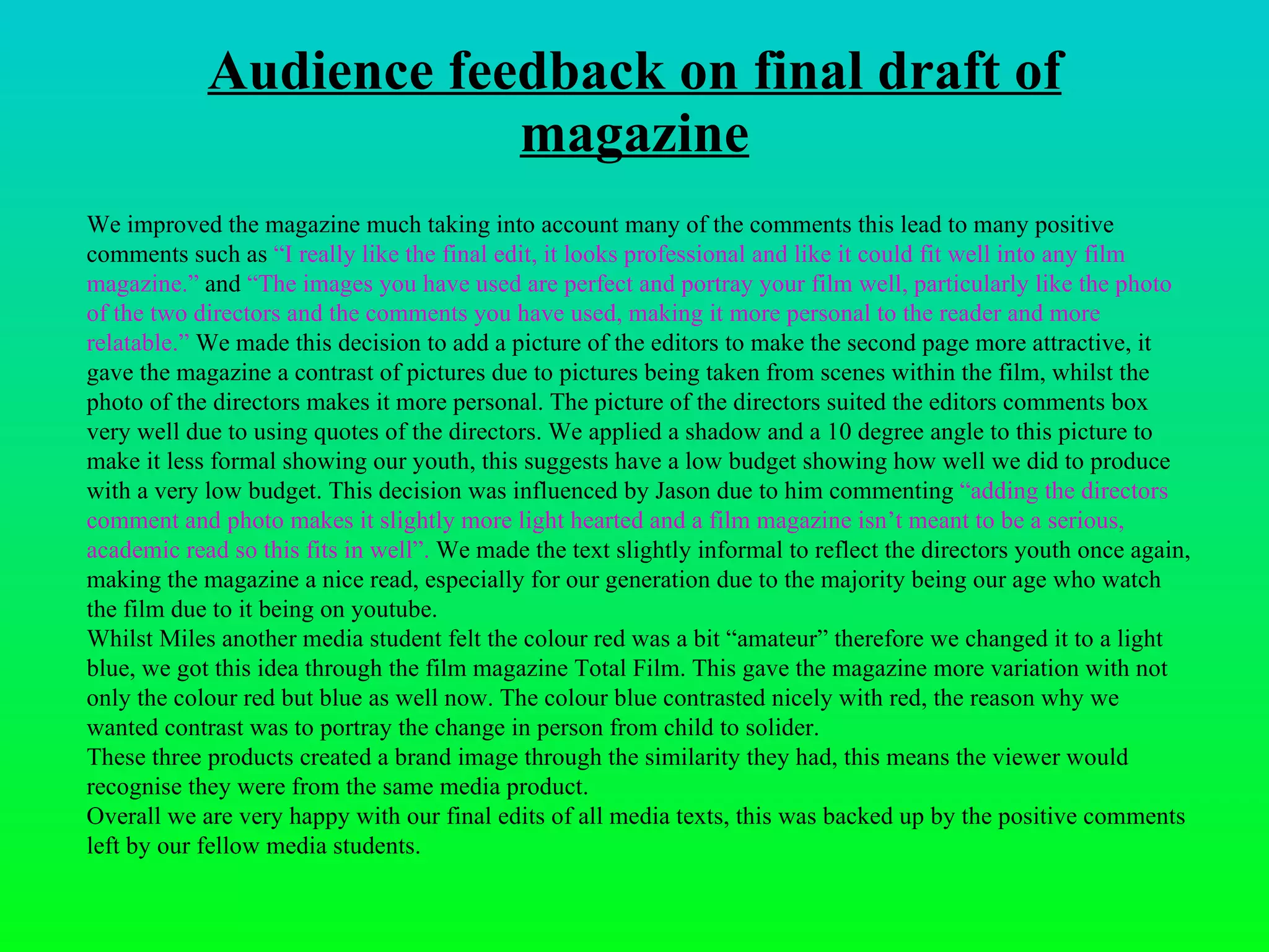 Audience feedback on final draft of magazine We improved the magazine much taking into account many of the comments this lead to many positive comments such as  “ I really like the final edit, it looks professional and like it could fit well into any film magazine.”  and  “ The images you have used are perfect and portray your film well, particularly like the photo of the two directors and the comments you have used, making it more personal to the reader and more relatable. ”  We made this decision to add a picture of the editors to make the second page more attractive, it gave the magazine a contrast of pictures due to pictures being taken from scenes within the film, whilst the photo of the directors makes it more personal. The picture of the directors suited the editors comments box very well due to using quotes of the directors. We applied a shadow and a 10 degree angle to this picture to make it less formal showing our youth, this suggests have a low budget showing how well we did to produce with a very low budget. This decision was influenced by Jason due to him commenting  “ adding the directors comment and photo makes it slightly more light hearted and a film magazine isn’t meant to be a serious, academic read so this fits in well ”.  We made the text slightly informal to reflect the directors youth once again, making the magazine a nice read, especially for our generation due to the majority being our age who watch the film due to it being on youtube. Whilst Miles another media student felt the colour red was a bit “amateur” therefore we changed it to a light blue, we got this idea through the film magazine Total Film. This gave the magazine more variation with not only the colour red but blue as well now. The colour blue contrasted nicely with red, the reason why we wanted contrast was to portray the change in person from child to solider.  These three products created a brand image through the similarity they had, this means the viewer would recognise they were from the same media product.  Overall we are very happy with our final edits of all media texts, this was backed up by the positive comments left by our fellow media students.  