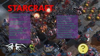STARCRAFT
DIABLO Warcraft Starcrafthome quiz
is a military sci-fi real time
strategy game
Distributed for mac, pc
and Nintendo 64
Released in 1998, 1999
for mac, 2000 for
Nintendo 64,2001 for
Australia
Published by blizzard and
Nintendo
Story unfolds in the 21st
century earth is
overpopulated and
colonizes new planets
when the insect-like Zerg
infect the planets while
the Psionic Protoss
destroy the planets to
stop the spreading
causing intergalactic war
 
