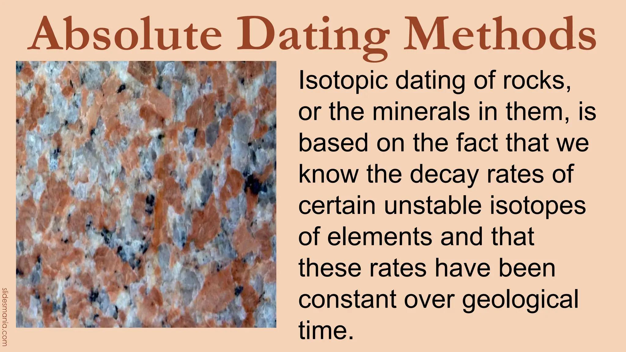 Absolute Dating Methods
Isotopic dating of rocks,
or the minerals in them, is
based on the fact that we
know the decay rates of
certain unstable isotopes
of elements and that
these rates have been
constant over geological
time.
 