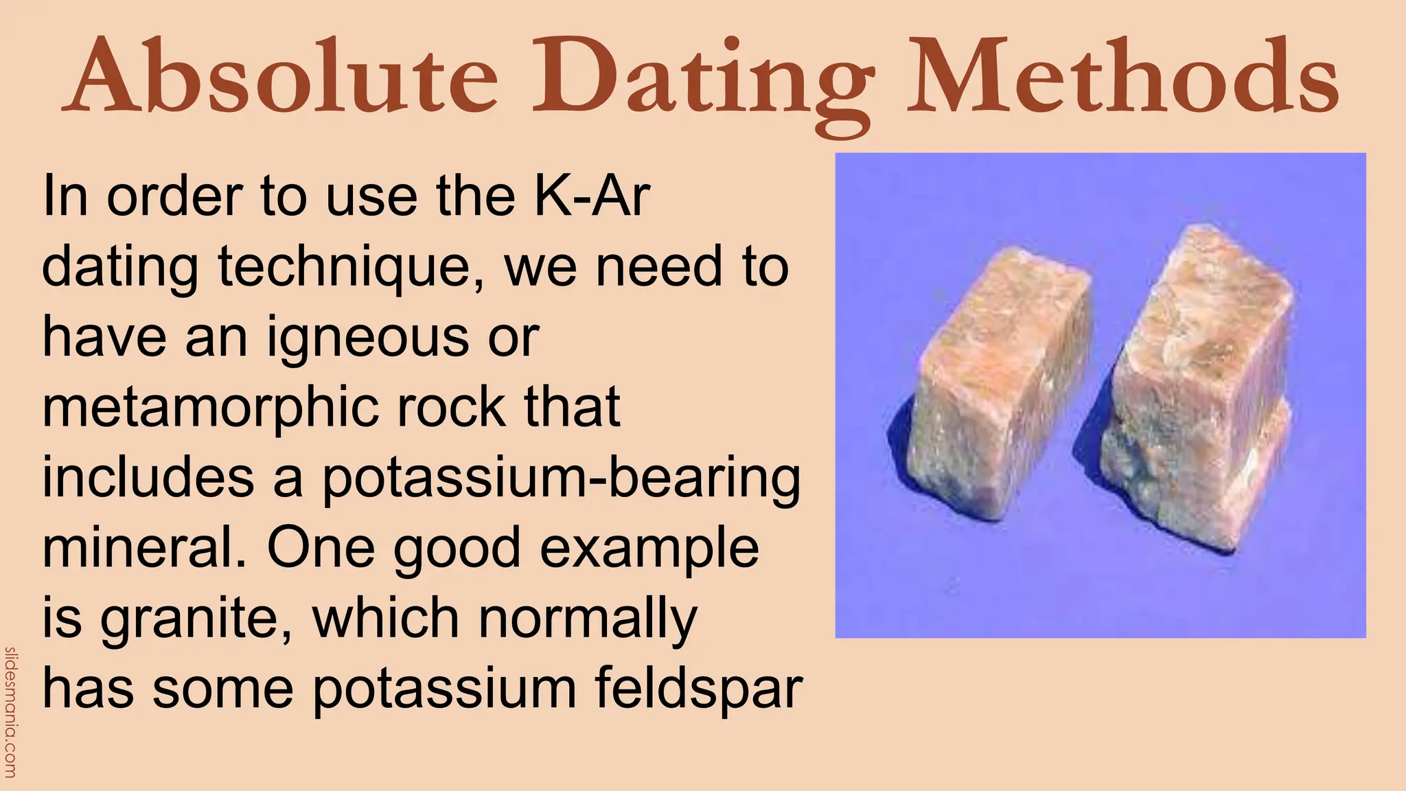 Absolute Dating Methods
In order to use the K-Ar
dating technique, we need to
have an igneous or
metamorphic rock that
includes a potassium-bearing
mineral. One good example
is granite, which normally
has some potassium feldspar
 