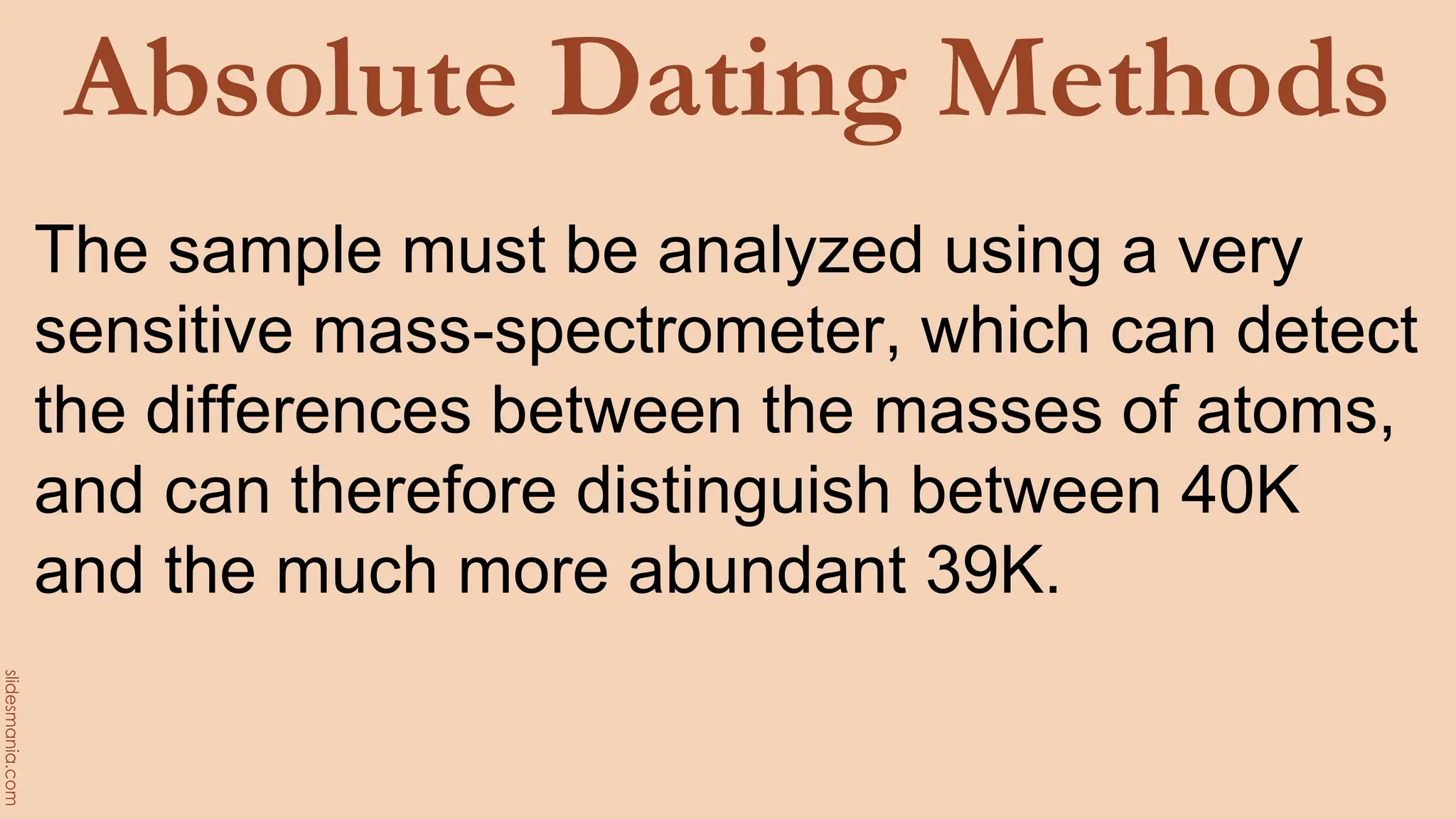 Absolute Dating Methods
The sample must be analyzed using a very
sensitive mass-spectrometer, which can detect
the differences between the masses of atoms,
and can therefore distinguish between 40K
and the much more abundant 39K.
 