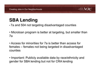 Creating Jobs in Our Neighborhoods!




SBA Lending!
•  7a   and 504 not targeting disadvantaged counties

•  Microloan program is better at targeting, but smaller than
7a

•  Access for minorities for 7a is better than access for
females – females not being targeted in disadvantaged
counties

•  Important: Publicly available data by race/ethnicity and
gender for SBA lending but not for CRA lending
!
!
 
