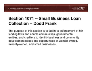 Creating Jobs in Our Neighborhoods!




Section 1071 – Small Business Loan
Collection – Dodd Frank!
The purpose of this section is to facilitate enforcement of fair
lending laws and enable communities, governmental
entities, and creditors to identify business and community
development needs and opportunities of women-owned,
minority-owned, and small businesses.!
!
 