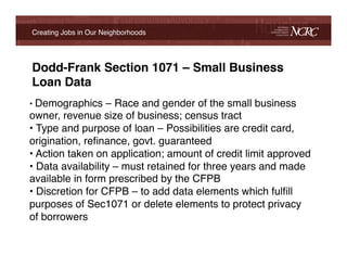 Creating Jobs in Our Neighborhoods!




    Dodd-Frank Section 1071 – Small Business
    Loan Data!
•  Demographics – Race and gender of the small business
owner, revenue size of business; census tract!
•  Type and purpose of loan – Possibilities are credit card,
origination, reﬁnance, govt. guaranteed!
•  Action taken on application; amount of credit limit approved!
•  Data availability – must retained for three years and made
available in form prescribed by the CFPB!
•  Discretion for CFPB – to add data elements which fulﬁll
purposes of Sec1071 or delete elements to protect privacy
of borrowers!

!
!
 
