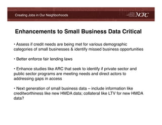 Creating Jobs in Our Neighborhoods!




Enhancements to Small Business Data Critical!

•  Assess if credit needs are being met for various demographic
categories of small businesses & identify missed business opportunities!

•  Better enforce fair lending laws!

•  Enhance studies like ARC that seek to identify if private sector and
public sector programs are meeting needs and direct actors to
addressing gaps in access!
!
•  Next generation of small business data – include information like
creditworthiness like new HMDA data; collateral like LTV for new HMDA
data?!
!
 