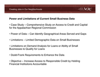 Creating Jobs in Our Neighborhoods!



Power and Limitations of Current Small Business Data!

•  Case Study – Comprehensive Study on Access to Credit and Capital
for the Appalachian Regional Commission!
 !
•  Power of Data – Can Identify Geographical Areas Served and Gaps!
!
•  Limitations – Limited Demographic Data on Small Businesses!
!
•  Limitations on Demand Analysis for Loans or Ability of Small
Businesses to Qualify for Loans!
!
•  Dodd-Frank Requirements to Enhance the Data!
!
•  Objective – Increase Access to Responsible Credit by Holding
Financial Institutions Accountable!
!
 
