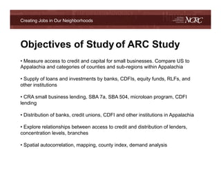 Creating Jobs in Our Neighborhoods!




Objectives of Study of ARC Study
!
•  Measure access to credit and capital for small businesses. Compare US to
Appalachia and categories of counties and sub-regions within Appalachia

•  Supply of loans and investments by banks, CDFIs, equity funds, RLFs, and
other institutions

•  CRA small business lending, SBA 7a, SBA 504, microloan program, CDFI
lending

•  Distribution of banks, credit unions, CDFI and other institutions in Appalachia

•  Explore relationships between access to credit and distribution of lenders,
concentration levels, branches

•  Spatial autocorrelation, mapping, county index, demand analysis

!
 