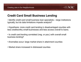 Creating Jobs in Our Neighborhoods!




Credit Card Small Business Lending!
•  Identify credit card small business loan specialists – large institutions
typically, but do data limitations impede analysis?

•  Hypothesis: more credit card lending in disadvantaged counties with
less creditworthy small businesses and less access overall to loans.

•  Is credit card lending correlated (neg. or pos.) with overall small
business lending?

•  Anomalies occur: large market share in attainment counties

•  Market share increased in distressed counties !
!
 