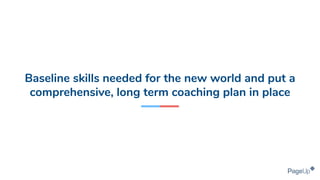 Baseline skills needed for the new world and put a
comprehensive, long term coaching plan in place
 