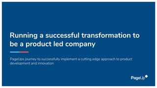 Running a successful transformation to
be a product led company
PageUps journey to successfully implement a cutting edge approach to product
development and innovation
 