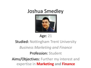 Joshua Smedley



                 Age: 21
  Studied: Nottingham Trent University
     Business Marketing and Finance
           Profession: Student
Aims/Objectives: Further my interest and
   expertise in Marketing and Finance
 