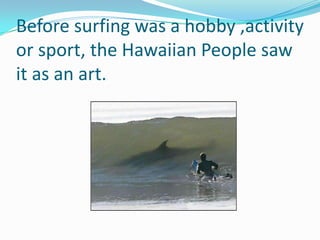 Before surfing was a hobby ,activity or sport, the Hawaiian People saw it as an art.