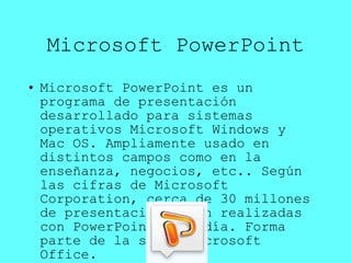 Microsoft PowerPoint Microsoft PowerPoint es un programa de presentación desarrollado para sistemas operativos Microsoft Windows y Mac OS. Ampliamente usado en distintos campos como en la enseñanza, negocios, etc.. Según las cifras de Microsoft Corporation, cerca de 30 millones de presentaciones son realizadas con PowerPoint cada día. Forma parte de la suite Microsoft Office. 