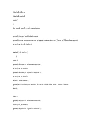 #includestdio.h
#includeconio.h
main()
{
int num1, num2, result, calculadora;
printf(tSuma o Multipliacion.nn);
printf(Ingrese un numerosegun la operacion que deseenn1)Suma n2)Multiplicacionnn);
scanf(%d, &calculadora);
switch(calculadora)
{
case 1
printf( -Ingrese el primer numeronn);
scanf(%d, &num1);
printf( -Ingrese el segundo numero n);
scanf(%d, &num2);
result= num1+num2;
printf(nEl resultado de la suma de %d + %d es %d n, num1, num2, result);
break;
case 2
printf( -Ingrese el primer numeronn);
scanf(%d, &num1);
printf( -Ingrese el segundo numero n);