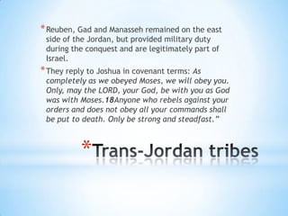 * Reuben, Gad and Manasseh remained on the east
side of the Jordan, but provided military duty
during the conquest and are legitimately part of
Israel.

* They reply to Joshua in covenant terms: As

completely as we obeyed Moses, we will obey you.
Only, may the LORD, your God, be with you as God
was with Moses.18Anyone who rebels against your
orders and does not obey all your commands shall
be put to death. Only be strong and steadfast.”

*

 