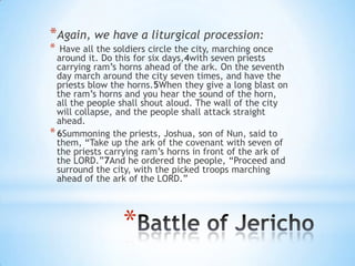 *Again, we have a liturgical procession:
*

Have all the soldiers circle the city, marching once
around it. Do this for six days,4with seven priests
carrying ram‘s horns ahead of the ark. On the seventh
day march around the city seven times, and have the
priests blow the horns.5When they give a long blast on
the ram‘s horns and you hear the sound of the horn,
all the people shall shout aloud. The wall of the city
will collapse, and the people shall attack straight
ahead.
* 6Summoning the priests, Joshua, son of Nun, said to
them, ―Take up the ark of the covenant with seven of
the priests carrying ram‘s horns in front of the ark of
the LORD.‖7And he ordered the people, ―Proceed and
surround the city, with the picked troops marching
ahead of the ark of the LORD.‖

*

 