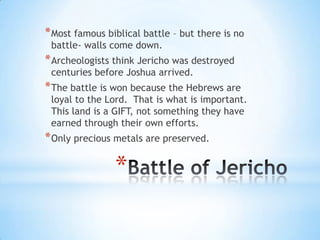 * Most famous biblical battle – but there is no
battle- walls come down.

* Archeologists think Jericho was destroyed
centuries before Joshua arrived.

* The battle is won because the Hebrews are

loyal to the Lord. That is what is important.
This land is a GIFT, not something they have
earned through their own efforts.

* Only precious metals are preserved.

*

 