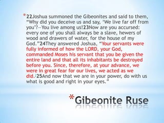 * 22Joshua summoned the Gibeonites and said to them,

―Why did you deceive us and say, ‗We live far off from
you‘?—You live among us!23Now are you accursed:
every one of you shall always be a slave, hewers of
wood and drawers of water, for the house of my
God.‖24They answered Joshua, ―Your servants were
fully informed of how the LORD, your God,
commanded Moses his servant that you be given the
entire land and that all its inhabitants be destroyed
before you. Since, therefore, at your advance, we
were in great fear for our lives, we acted as we
did.j25And now that we are in your power, do with us
what is good and right in your eyes.‖

*

 