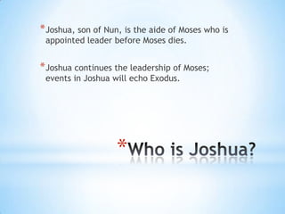 * Joshua, son of Nun, is the aide of Moses who is
appointed leader before Moses dies.

* Joshua continues the leadership of Moses;
events in Joshua will echo Exodus.

*

 