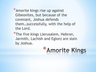 *Amorite kings rise up against

Gibeonites, but because of the
covenant, Joshua defends
them…successfully, with the help of
the Lord.

*The five kings (Jerusalem, Hebron,

Jarmith, Lachish and Eglon) are slain
by Joshua.

*

 