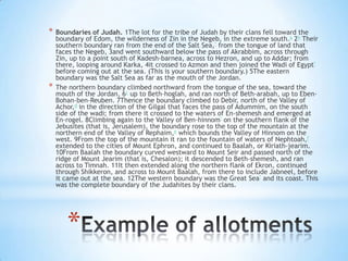*

*

Boundaries of Judah. 1The lot for the tribe of Judah by their clans fell toward the
boundary of Edom, the wilderness of Zin in the Negeb, in the extreme south.a 2b Their
southern boundary ran from the end of the Salt Sea,* from the tongue of land that
faces the Negeb, 3and went southward below the pass of Akrabbim, across through
Zin, up to a point south of Kadesh-barnea, across to Hezron, and up to Addar; from
there, looping around Karka, 4it crossed to Azmon and then joined the Wadi of Egypt*
before coming out at the sea. (This is your southern boundary.) 5The eastern
boundary was the Salt Sea as far as the mouth of the Jordan.
The northern boundary climbed northward from the tongue of the sea, toward the
mouth of the Jordan, 6c up to Beth-hoglah, and ran north of Beth-arabah, up to EbenBohan-ben-Reuben. 7Thence the boundary climbed to Debir, north of the Valley of
Achor,d in the direction of the Gilgal that faces the pass of Adummim, on the south
side of the wadi; from there it crossed to the waters of En-shemesh and emerged at
En-rogel. 8Climbing again to the Valley of Ben-hinnom* on the southern flank of the
Jebusites (that is, Jerusalem), the boundary rose to the top of the mountain at the
northern end of the Valley of Rephaim,e which bounds the Valley of Hinnom on the
west. 9From the top of the mountain it ran to the fountain of waters of Nephtoah,f
extended to the cities of Mount Ephron, and continued to Baalah, or Kiriath-jearim.
10From Baalah the boundary curved westward to Mount Seir and passed north of the
ridge of Mount Jearim (that is, Chesalon); it descended to Beth-shemesh, and ran
across to Timnah. 11It then extended along the northern flank of Ekron, continued
through Shikkeron, and across to Mount Baalah, from there to include Jabneel, before
it came out at the sea. 12The western boundary was the Great Sea* and its coast. This
was the complete boundary of the Judahites by their clans.

*

 